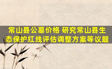 常山县公墓价格 研究常山县生态保护红线评估调整方案等议题